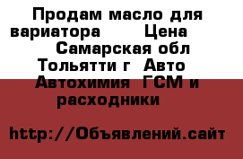 Продам масло для вариатора CVT › Цена ­ 2 000 - Самарская обл., Тольятти г. Авто » Автохимия, ГСМ и расходники   